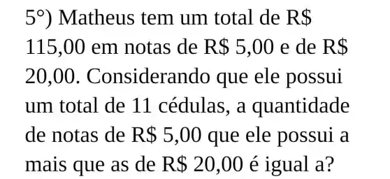 5^circ  ) Matheus tem um t otal de R 
115,0 em notas de R 5,00 e de R 
20,00 . Con siderando que ele p OSSul
um total de 11 cé dulas, a quan tidad e
de notas de R 5,00 que ele poss ul a
mais que as de R 20,00 e lgu al a?