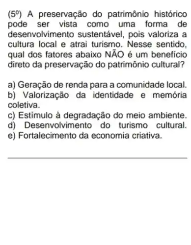 (5^circ ) A preservação do patrimônio histórico
pode ser vista como uma forma de
desenvolvimento sustentável, pois valoriza a
cultura local e atrai turismo. Nesse sentido.
qual dos fatores abaixo NĂO é um beneficio
direto da preservação do patrimônio cultural?
a) Geração de renda para a comunidade local
b) Valorização da identidade e memória
coletiva.
c) Estímulo à degradação do meio ambiente.
d) Desenvolvim ento do turismo cultural.
e) Fortalecimento da economia criativa.