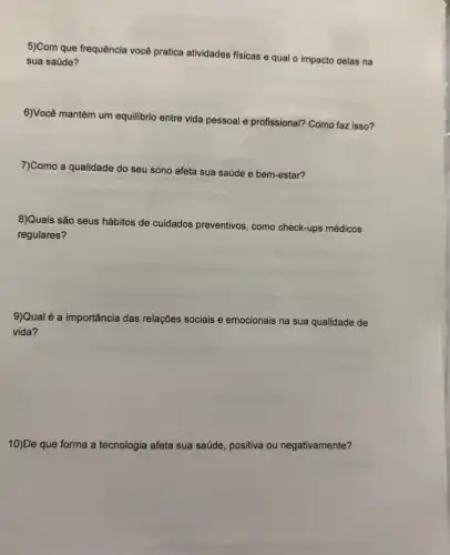 5)Com que frequência você pratica atividades físicas e qual o impacto delas na
sua saúde?
6)Você mantém um equilibrio entre vida pessoal e profissional? Como faz isso?
7)Como a qualidade do seu sono afeta sua saúde e bem-estar?
8)Quais são seus hábitos de cuidados preventivos, como check-ups médicos
regulares?
9)Qual é a importância das relações sociais e emocionais na sua qualidade de
vida?
10)De que forma a tecnologia afeta sua saúde positiva ou negativamente?