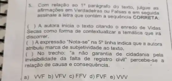 5.Com relação ao 1^circ 
parágrafo do texto, julgue as
afirmaçōes em Verdadeiras ou Falsas e em seguida
assinale a letra que contém a sequência A:
() A autora inicia o texto citando o enredo de Vidas
as como forma de contextualizar a temática que irá Secas
discorrer.
( ) A expressão "Nota-se" na 5^circ  linha indica que a autora
atribuiu marca de subjetividad e ao texto.
() No trecho:"a não garantia de cidadania pela
isibilidade da falta de registro civil percebe-se a
relação de causa e consequência.
a) WF b)VFV c) FFV d) FVF e) VW