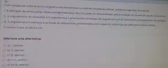 5)
Com relação ao sistema renina-angiotensina -aldosterona e o controle da pressão arterial, analise as seguintes afirmativas.
1. A liberação de renina pelas células justaglomerulares dos rins pode ser desencadeada pela diminuição do volume do liquido extracelular.
II. A angiotensina 1é convertida em angiotensina II pela enzima conversora de angiotensina (ECA), encontrada principalmente nos pulmoes.
III. A angiotensina II estimula a secreção de aldosterona, promovendo a diminuição da reabsorção de sódio pelos túbulos renais.
É correto ó que se afirma em:
Selecione uma alternativa:
a) I, apenas
b) II, apenas,
c) III, apenas.
d) Ie II, apenas.
e) II e III, apenas