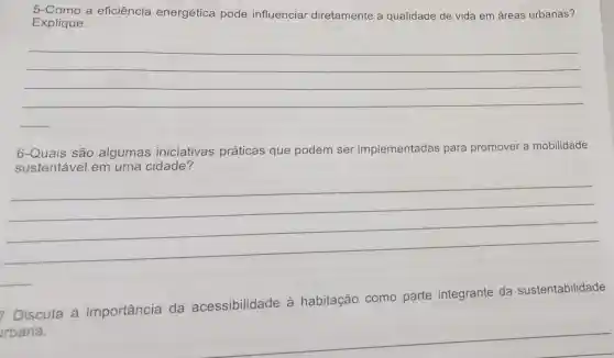 5-Como a eficiência energética pode influenciar diretamente a qualidade de vida em áreas urbanas?
Explique.
__
6-Quais são algumas iniciativas práticas que podem ser implementadas para promover a mobilidade
sustentável em uma cidade?
__
7 Discuta a importância da acessibilidade à habitação como parte integrante da sustentabilidade
rbana.