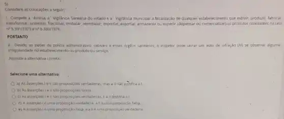 5)
Considere as colocaçōes a seguir:
1. Compete a' Anvisa a Vigilancia Sanitária do estado e a' Vigilância municipal a fiscalização de stabelectment os production constant fabricar.
transformar, sintetizar, fracionar embalar, reembalar, importar exportar, armazenar ou expedir (dispensar ou comercializar) os produtos constantes na Leis
n^circ 5.991/1973 e n^0 6.360/1976.
PORTANTO
II-Devido ao poder de policia administrativo, cabives a esses órgãos sanitários o inspetor pode lavrar um auto de infração (Al) se observar alguma
irregularidade no estabelecimento ou produto ou serviço.
Assinale a alternativa correta:
Selecione uma alternativa:
a) As asserçoes I e ll são proposiçôes verdadeiras, mas a II n 30 justifica a I.
b) As asserçoes le II são proposiçoes falsas.
c) As assercoeste II sao proposiçóes verdadeiras E a II justifica a I.
d) A asserção lé uma proposição verdadeira, allé uma proposição falsa.
e) A asserção lé uma-proposição falsa. e alle uma proposição verdadeira.