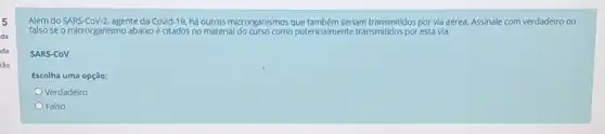 5
da
da
tảo
do SARS-CoV-2, agente da Covid-19. há outros microrganismos que também serlam transmitidos por và aérea. Assinale com verdadeiro ou
falso se o microrganismo abaixo é citados no material potencialmente transmitidos poresta via.
SARS-COV
Escolha uma opção:
Verdadeiro
Falso