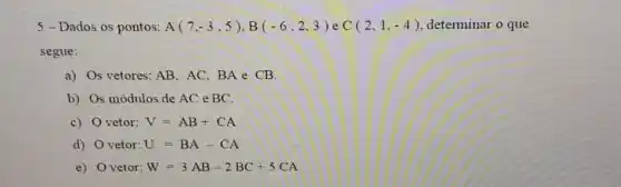 5-Dados os pontos: A(7,-3,5),B(-6,2,3) e C(2,1,-4) determinar o que
segue:
a) Os vetores: AB,AC,BAeCB
b) Os módulos de AC e BC.
c) vetor: V=AB+CA
d) vetor: U=BA-CA
e) vetor: W=3AB-2BC+5CA