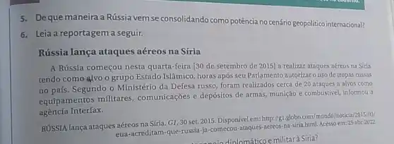 5.Deque maneira a Rússia vem se consolidando como potência no cenário geopolitico internacional?
6. Leia a reportagem a seguir.
Rússia lança ataques aéreos na Síria
A Rússia começou nesta quarta-feira [30 de setembro de 2015] a realizar ataques aéreos na Síria
tendo como alvo o grupo Estado Islâmico horas após seu Parlamento autorizar o uso de tropas russas
no país. Segundo o Ministério da Defesa russo, foram realizados cerca de 20 ataques a alvos como
equipamentos militares comunicações e depósitos de armas, munição e combustivel, informou a
agência Interfax.
RUSSIA lança ataques aéreos na Síria. GI, 30 set. 2015. Disponível em:http://g1.globo.com/mundo/noticia /2015/09/
eua-acreditam-que-russia-ja comecou-ataques-aereos-na -siria.html. Acesso em:25 abr. 2022