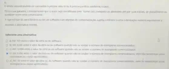 5)
direto autoral poderá ser concedido à pessoa natural ou à pessoa juridica, conforme o caso.
Para a sua garantia é fundamental que o autor seja identificado pelo "nome civil, completo ou abreviado até por suas inicials, de pseudónimo ou
qualquer outro sinal convencional.
A reprodução de obra literária ou de um software com objetivo de comercialização, sujelta o infrator a uma indenização material equivalente a
Assinale a alternativa correta.
Selecione uma alternativa:
a) Até 100 vezes o valor da obra ou do software.
b) Até 3.000 vezes o valor da obra ou do software quando nào se souber o nümero de exemplares comercializados.
c) Até 10.000 vezes o valor da obra ou do software quando nào se souber o número de exemplares comercializados.
A d) Até 3.000 vezes o valor da obra ou do software quando nào se souber o número de exemplares comercializados, além da indenização pelos
exemplares ou cópias apreendidos.
e) Até 10 vezes o valor da obra ou do software quando nào se souber o número de exemplares comercializados, além da Indenização pelos
exemplares ou cópias apreendidos.