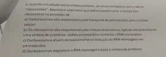 5-durante um estudo sobre síntese proteica, um aluno se deparou com o termo
"ribossomos ". Assinale a alternativa que define corretamente a função dos
ribossomos no processo de
a) Osribossomos são responsáveis pelo transporte de aminoácidos para o núcleo
celular.
b) Os ribossomos são responsáveis pela síntese de proteínas, ligando aminoácidos em
uma síntese de proteínas. cadeia polipeptídica conforme o RNA mensageiro.
c) Osribossomos atuam exclusivamente na tradução do RNA mensageiro em
aminoácidos.
d) Osribossomos degradam o RNA mensageiro após a síntese de proteínas