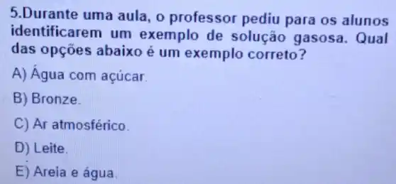 5.Durante uma aula, 0 professor pediu para os alunos
identificarem um exemplo de solução gasosa Qual
das opçōes abaixo é um exemplo correto?
A) Água com acúcar.
B) Bronze.
C) Ar atmosférico.
D) Leite
E) Areia e água.