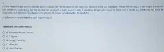 5)
E uma metodologia multo utilizada para a criaçdo de novos modelos de negocios, inclusive para sua validaç,Jo. Nesta metodologis, a estratégia é baseada
em hipoteses, com utilização do Modelo de Negocios e tudo que é criado é validado, atrawes de testes de hipoteses e coleta de feedbacks.No caso de
insucesso, a empresa é "pivotada", com a busca de novas possibilidades de produtos
A definição acima se refere a qual metodologia?
Selecione uma alternativa:
a) Business Model Canvas.
b) 6 Sigma.
c) Design Thinking.
d) Ideaçalo.
e) Lean Startup