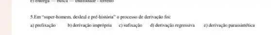 5.Em "super-homem, desleal e pré-história" o processo de derivação foi:
b) derivação imprópria c)sufixação d) derivação regressiva
e) derivação parassintética