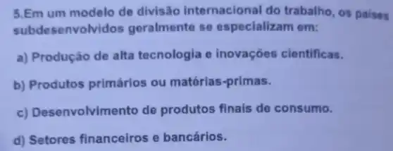 5.Em um modelo de divisão internacional do trabalho, os paises
subdesenvol vidos geralmente se especializam em:
a) Produção de alta tecnologia e inovações cientificas.
b) Produtos primários ou matérias-primas.
c) Desenvolvimento de produtos finais de consumo.
d) Setores financeiros e bancários.