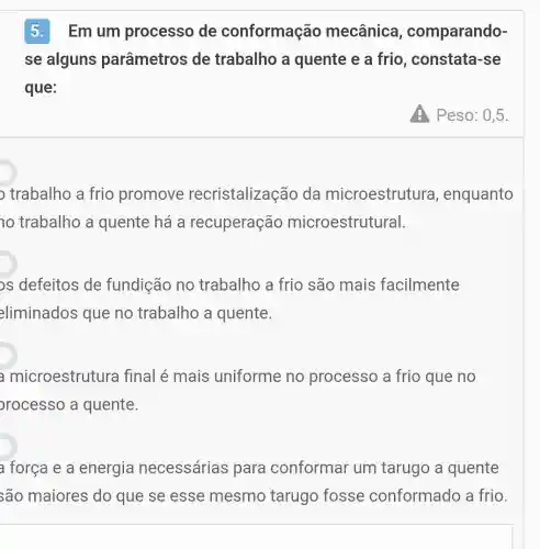 5.Em um processo de conformação mecânica , comparando-
se alguns parâmetros de trabalho a quente e a frio , constata-se
que:
A Peso: 0,5
trabalho a frio promove recristalização da microestrutura , enquanto
trabalho a quente há a recuperação microestrutural.
os defeitos de fundição no trabalho a frio são mais facilmente
eliminados que no trabalho a quente.
a microestrutura final é mais uniforme no processo a frio que no
orocesso a quente.
a força e a energia necessárias para conformar um tarugo a quente
são maiores do que se esse mesmo tarugo fosse conformado a frio.