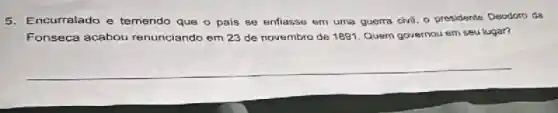 5.Encurralado e temendo que o pais se enflasse em uma guerra civil, o presidende Deodoro da
Fonseca acabou renunciando em 23 de novembra de 1891. Quem governou em seu lugar?
__