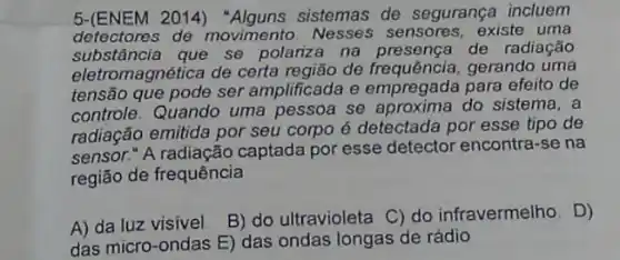 5-(ENEM 2014)sistemas de segurança incluem
detectores de movimento. Nesses sensores, existe uma
substância que se polariza na presença de radiação
eletromagnética de certa região de frequência, gerando uma
tensão que pode ser amplificada e empregada para efeito de
controle. Quando uma pessoa se aproxima do sistema, a
radiação emitida por seu corpo é detectada por esse tipo de
sensor." A radiação captada por esse detector encontra-se na
região de frequência
A) da luz visivel
B) do ultravioleta C)do infravermelho. D)
das micro-ondas E)das ondas longas de rádio