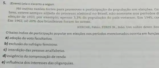 5.(Enem) Leia o excerto a seguir.
Há outras razoes fortes para promover a participação da população em eleições. Gr
bres, esteve sempre alijada do processo eleitoral no Brasil, não somente nos periodos d
eleição de 1933, por exemplo, apenas 3,3%  da população do país votaram. Em 1945, coi
Em 1962, só 20%  dos brasileiros foram as urnas.
KERCHE, Fábio; FERES JR , João, Um nobre dever Rev
Obaixo indice de participação popular em eleições nos períodos mencionados ocorria em função
a) adoção do voto facultativo.
b) exclusão do sufrágio feminino.
c) interdição das pessoas analfabetas.
d) exigência da comprovação de renda.
e) influência dos interesses das oligarquias.