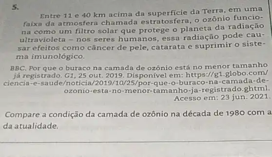 5.
Entre 11 e 40 km acima da da Terra, em uma
faixa da atmosfera chamada estratosfera o ozônio funcio-
na como um filtro solar que protege o planeta da radiação
ultravioleta-nos seres humanos, essa radiação pode cau-
sar efeitos como câncer de pele catarata e suprimir o siste-
ma imunológico.
BBC. Por que o buraco na camada de ozônio está no menor tamanho
já registrado. G1, 25 out. 2019. Disponível em:https://g1.globo.com/
ciencia-e-saude/noticia /2019/10/25/por que-o-buraco-na -camada-de-
ozonio-esta-no-menor -tamanho-ja-registrado ghtml.
Acesso em: 23 jun 2021.
Compare a condição da camada de ozônio na década de 1980 com a
da atualidade.