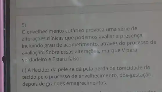 5)
envelhecim ento cutâneo provoca uma série de
alterações clínicas que podemos avaliar a presença,
incluindo grau de acometime nto, através do processo de
avaliação. Sobre essas alterações marque V para
verdadeiro e F para falso:
( ) A flacidez da pele se dá pela perda da tonicidade do
tecido pelo processo de envelhecim ento, pós-gestação,
depois de grandes emagrecimentos.