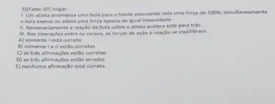 5)(Fatec-SP) Julgar:
1. Um atleta arremessa uma bola para a frente exercendo nela uma força de 100N;simultaneamente
a bola exerce no atleta uma força oposta de igual intensidade.
II. Necessariamente a reação da bola sobre o atleta acelera este para trás.
III. Nas interações entre os corpos, as forças de ação e reação se equilibram.
A) somente I está correta
B) somente le II estão corretas
C) as três afirmações estão corretas
D) as três afirmações estão erradas
E) nenhuma afirmação está correta.