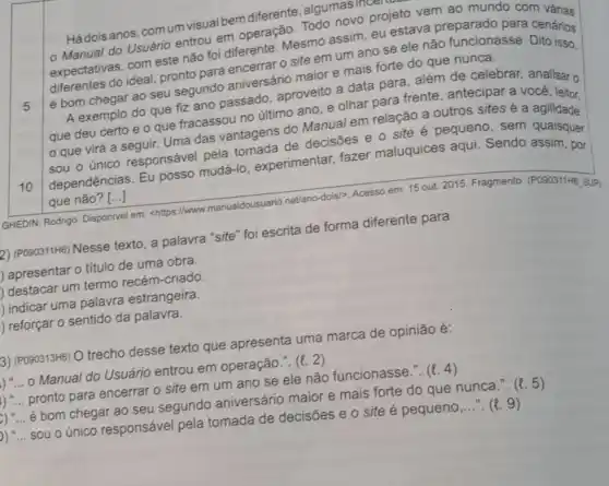 5
Há dois anos, com um visual bem diferente ,algumasir
- Manual do Usuário entrou em operação Todo novo projeto vem ao mundo com varias
expectativas; com este não foi diferente Mesmo assim, eu estava preparado para cenarios
diferentes do ideal pronto para encerrar 0 site em um ano se ele não funcionasse a cenários
é bom chegar ao seu segundo aniversário maior e mais forte do que nunca.
10
A exemplo do que fiz ano passado, aproveito a data para, além de celebrar, analisaro
que deu certo e o que fracassou no último ano, e olhar para frente, antecipar a você, leitor,
que virá a seguir. Uma das vantagens do Manual em relação a outros sites é a agilidade:
sou o único responsável pela tomada de decisões e o site é pequeno sem quaisquer
dependências. Eu posso mudá-lo , experimentar, fazer maluquices aqui Sendo assim, por
que não? [...]
GHEDIN, Rodrigo. Disponivel em: <https://www manualdousuario.net/ano-dois)Acesso em: 15 out.2015. Fragmento. (PO90311H6 SUP)
2) (PO90311H6) Nesse texto , a palavra "site" foi escrita de forma diferente para
) apresentar o titulo de uma obra.
I) destacar um termo recém-criado.
l) indicar uma palavra estrangeira.
I) reforçar o sentido da palavra.
3) (PO90313H6) O trecho desse texto que apresenta uma marca de opinião é:
Manual do Usuário entrou em operação.". (l. 2)
pronto para encerrar o site em um ano se ele não funcionasse.". (t. 4)
é bom chegar ao seu segundo aniversário maior e mais forte do que nunca.". (e. 5)
b) __ sou o único responsável pela tomada de decisões e o site é pequeno __ . (t. 9)