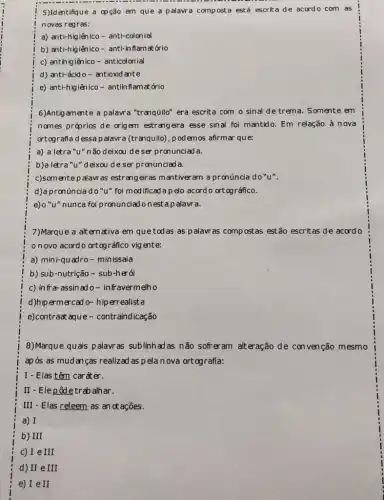 5)Identifique a op ção em que a palavra compost a está escrita de acordo com as
novas regras:
a) anti-higiênico - anti-colonial
b) anti-higiênico -anti-in flamat ório
c) antih igiênico - anticolonial
d) anti-ácid o - antioxid ante
e) anti-higiênico-antin flamatớrio
6)Antigamente a palavra "tranqüilo" era escrita com o sinal de trema . Somente em
names práprios de origem estrangeira esse sinal foi mantido. Em relação à nova
ortografia dessap alavra (tranquilo), podemos afirmar que:
a) a letra "u "não deixou deser pronunciad a.
b)a letra"u"deixou de ser pronunciad a.
c)somentep alavr as estrang eiras mantiver am a pronúncia do"u".
d)a pronúncia do "u"foi modificad a pelo acord o ortográfico.
e)o "u" nunca foi pronunciadonest a palavra.
7)Marque a altern ativa em que tod as as p alavras compostas estão escritas de acord o
onovo acord o ortográfico vig ente:
a) mini-quadro -minissaia
b) sub-nutrição -sub-herói
c) in fra-assin ad o- infravermelho
d)hipermercad o- hip errealist a
e)contraat aque-contr aindicação
8)Marque quais palavr as sublinh ad as não sofreram alteração de con venção mesmo
após as mudan ca realizad as pela nova ort ografia:
I - Elas têm caráter.
II-Elepôdetrab alhar.
III - Elas releem as an ot ações.
a) I
b) III
c) I e III