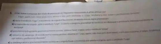 5.(IFPA) Sobre o emprego dos sinais de pontuacle do fragmento mencionada c valido afirmar que
Logo, agora nào mais pelo born senso e sim pelo costume, a culpa' tenderia a cair sobre o profissional docente
a) apóso vocabulo "Logo", a ocorrencia de virgula efacultativa, de acondo com as regras gramaticais
b) a supressio da virgula aposo vocabulo "Logot mudaria a categoria gramatical do vocabulo em destaque e provocaria alteração semantica na
sentenca
c) para tornarofragmento gramaticalmente correts deveria havervirgula apos ovocabulo "culpa"
d) reescrita da sentenca de acordo com a norma-padriks, deveria set Togo, agora, nào mails pelo bom senso e sim pelo costume, a culpar tenderia a
cair sobre o profissional docente.'
e) a sentenca estaria gramaticalmente correta se a virgula fosse substitulda por ponto evirgula, apos o vocibulo "Loge"