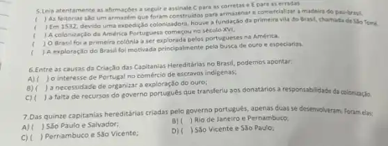 5.Leia atentamente as afirmaçbes a seguir e assinale C para as corretas e E para as erradas.
(
) As feitorias são um armazém que foram construidos para armazenar e comercializar a madeira do pau-brasil.
(
) Em 1532, devido uma expedição colonizadore, houve a fundação da primeira vila do Brasil, chamada de Sǎo Tomé.
( ) A colonização da América Portuguesa começou no século XVI.
(
) O Brasil foi a primeira colônia a ser pelos portugueses na América.
()
 A exploração do Brasil foi motivada principalmente pela busca de ouro e especiarias.
6.Entre as causas da Criação das Capitanias Hereditária no Brasil, podemos apontar:
A) (
) o interesse de Portugal no comércio de escravos indigenas;
B) (
) a necessidade de organizar exploração do ouro;
C) (
) a falta de recursos do governo portugués que transferiu aos donatários a responsabilidade da colonização.
7.Das quinze capitanias hereditárias criadas pelo governo portugués apenas duas se desenvolveram Foram elas:
A) () São Paulo e Salvador;
B) Rio de Janeiro e Pernambuco;
() Pernambuco e São Vicente;
D) ) São Vicente e São Paulo;