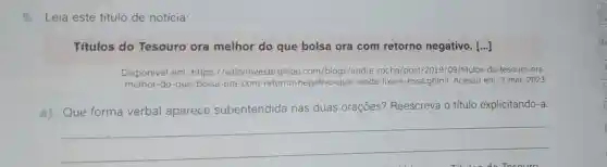 5.Leia este título de notícia:
Titulos do Tesouro ora melhor do que bolsa ora com retorno negativo [...]
Disponivel em: https ://valorinveste.globo .com/blogs/andre -rocha/post/2019/09 /titulos-do-tesouro-ora-
melhor-do-que -bolsa-ora-com -retorno-negativo-que -renda-fixa-e-essa.ghtml Acesso em: 3 mar. 2023.
a) Que forma verbal aparece subentendida nas duas orações?Reescreva o título explicitando-a.
__