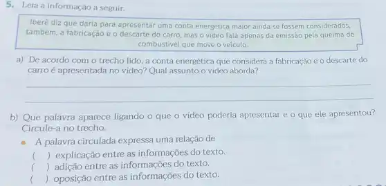 5.Leia a informação a seguir.
Iberê diz que daria para apresentar uma conta energética maior ainda se fossem considerados,
também, a fabricação e o descarte do carro mas o video fala apenas da emissão pela queima de
combustivel que move o veículo.
a) De acordo com o trecho lido, a conta energética que considera a fabricação e o descarte do
carroé apresentada no vídeo? Qual assunto o vídeo aborda?
__
b) Que palavra aparece ligando o que o vídeo poderia apresentar e o que ele apresentou?
Circule-a no trecho.
A palavra circulada expressa uma relação de
() explicação entre as informações do texto.
() adição entre as informações do texto.
c () oposição entre as informações do texto.