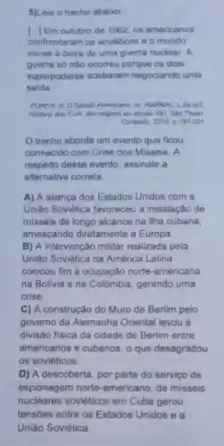 5)Leia o trecho abaixo
[..]Em outubro de 1962, os americanos
confrontaram os soviéticos e 0 mundo
viu-se à beira de uma guerra nuclear A
guerra só nào ocorreu porque os dois
superpoderes acabaram negociando uma
saida
PURDY, S. O Século Americano in KARNAL [ fotal
Historia dos EUA. das origens ao século YXI Sao Paulo
Contexto, 2015 p.197-201
trecho aborda um evento que ficou
conhecido com Crise dos Misseis A
respeito desse evento, assinale a
alternativa correta.
A) A aliança dos Estados Unidos com a
União Soviética favoreceu a instalação de
misseis de longo alcance na ilha cubana,
ameaçando diretamente a Europa
B) A intervenção militar realizada pela
União Soviética na América Latina
colocou fim à ocupação norte -americana
na Bolivia e na Colômbia, gerando uma
crise
C) A construção do Muro de Berlim pelo
governo da Alemanha Oriental levou à
divisão fisica da cidade de Berlim entre
americanos e cubanos, o que desagradou
os soviéticos
D) A descoberta por parte do servico de
espionagem norte -americano, de misseis
nucleares soviéticos em Cuba gerou
tensões entre os Estados Unidos e a
União Soviética