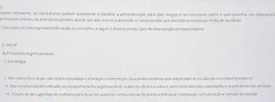 5)
Nesse momento, os consultores podem questionar e desafiar a administração para que chegue a um consenso sobre o que constitui um desempen
processos criticos, os executivos podem ajudar uns aos outros a aprender e compreender que decisôes e mudanças terào de ser feitas.
Combase no texto apresentado avalie os conceitos a seguir e associe ao seu Tipo de intervenção correspondente:
A. Social
B. Processos organizacionals
C. Estratégia
1. Tem como foco atuar com açjes vinculadas a inovação e competição buscando iniciativasque respondarn as mudanças no ambiente externo.
II. São recomendações voltadas ao comportamento organizacional avaliando clima e a cultura, bem como atitudes motivações e expectativas das pessoas.
III. Tratam-se de sugestōes de melhoria para atuar em aspectos como práticas de gestão e liderança, informação, comunicação e tomada de decisão.