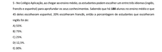 5-No Colégio Aplicação, ao chegar ao ensino médio os estudantes podem escolher um entre três idiomas (inglês,
francês e espanhol) para aprofundar os seus conhecimentos Sabendo que há 180 alunos no ensino médio e que
45 deles escolheram espanhol, 20%  escolheram franc@s, então a porcentagem de estudantes que escolheram
inglês foi de:
A) 55% 
B) 75% 
C) 25% .
D) 12,5% .
E) 30% .