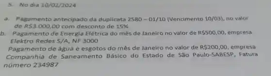 5.No dia 10 /02/2024
a.Pagamento antecipado da duplicata 2580-01/10 (Vencimento 10/03), no valor
de RS3.000,00 com desconto de 15% 
b amento de Energia Elétrica do mês de Janeiro no valor de R 500,00 , empresa
Elektro Redes S/A,NF3000
Pagamento de água e esgotos do mês de Janeiro no valor de R 200,00 , empresa
Companhia de Saneamento Básico do Estado de São Paulo-S ABESP , Fatura
número 234987