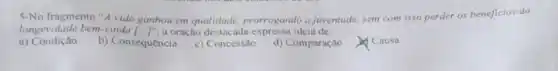 5-No fragmento "A vida ganhou em qualidade prorrogando a juventude sem com isso perder os beneficios da
longevidade bem-vinda [.J' a oração destacada ideia de:
a)Condição
b) Consequência
c) Concessão
d) Comparação
Causa