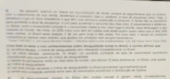 5
No peseado quando se de rends, sempre se argumentens gave on polives
con is cresomento de sus rende, tenderiam a mais 6. portanto, a leve de pouparya carra Maje: 0
peredience is gue or noos breakiros e que tem ume altissine propencile a consumer Arenda nào se concentra
part invinentary a love de poupence, e sim para aumentar o contume dos main ricons. C. excendation a distancia
no Bread, when i consumidor popular e o consumidor medio e rice Sem lugar a divide erea defasagem didas
India, 05 20%  mạis ricos têm em media uma renda quatro vezes maior Que is dos 20% 
make polices, no freed essa relacilo a de um para trints e trees vezes. Por outra ladio, is alway do consume
contemina as classes main polices, que gastam em produtos nem sempre necessivios
He busin de nove models - refreshes sobre is crise contemportines. I et Tama, 2002
Com buse no texts e nos conhecimentos sobre desigualdade social no Bras!i correto afirmar que
a he ultima decade o indice de desigualidade very intemente no Brasil.
so no fresh, um aumente constante da taxa de cresomento econdmice
indice de desigualdade
C. spokes to perm answer entre on mais aftor do munde nos ultmos 15 anos observa-se, no Brasil, uma queda
do indon to desigualdade
d) not than chanas decades a indice de desiguaidade no Brasil permanece ngorosamente iqual
eatrella entre tasa de crescimento econdmice e distribuiça de nqueza
fl
no Brasil tem multas causas a geram varas consequencias