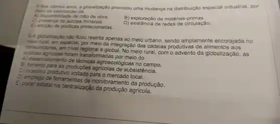 5-Nos a globalização provocou uma mudança na distribuição espacial industrial , por
meio da valorização da
A)disponibilidade de mão de obra.
c)jazidas minerais.
B)exploração de matérias -primas.
E adoção de politicas protecionistas.
D)de redes de circulação.
6-A globalização nào ficou restrita apenas ao meio urbano , sendo amplamente encorajada no
meio rural, em especial , por meio da integração das cadeias produtivas de alimentos aos
consumidores em nivel regional e global.No meio rural,com o advento da globalização , as
práticas foram transformadas por meio do
A) desenvolviment de técnicas agroecológicas no campo.
B fomento para as produções de subsistência.
C)incentivo produtivo voltado para o local.
D) emprego de ferramentas de monitoramento da produção.
E) poder estatal na centralização da produção agricola.