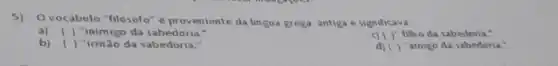 5)O vocabulo "filosofo" e proveniente da lingua grega antiga e significava
a) () "inimigo da sabedoria."
( )- filho da sabedoria."
b) ( ) "irmão da sabedoria
( )" amigo da sabedoria."