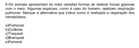 5-Os animais apresentam as mais variadas formas de realizar trocas gasosas
com o meio espécies, como é caso do homem, realizam respiração
pulmonar. Marque a alternativa que indica como é realizada a respiração dos
nematódeos:
a)Pulmonar
b)Cutânea
c)Traqueal
d)Branquial
e)Femoral