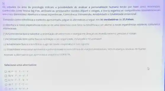 5)
Os estudos da área da psicologia indicam a possibilidade de analisar a personalidade humana tendo por base cinco dimensóes.
Conhecida como Teoria Big Five, atribuida ao pesquisador Gordon Allport e colegas a teoria organiza as competências socioemocionais
em cinco dimensoes: Abertura a novas experiências,Consciência, Extroversôo Amabilidade e Estabilidade emocional.
Tomando como referência o contexto apresentado, julgue as afirmativas a seguir em (V) Verdadeiras ou (F) Falsas.
( ) Abertura a novas experiencias trata-se de uma dimensao com foco na tendencia a ser aberto a novas experiência:estéticas, culturais e
intelectuais.
() A Consciencia busca salientar orientação de interesses e energia em direçao ao mundo externo, pessoase coisas.
( ) A Extroversão tem como foco a inclinaçao a ser organizado, esforçado e responsável.
( ) Amabilidade busca a tendência a agir de modo cooperativo e nào egoista
() Estabilidade emocional apresenta a previsibilidade e consisténcia de reaçóes emocionais, sem mudanças bruscas de humor.
Assinale a alternativa que apresenta a sequencia CORRETA
Selecione uma alternativa:
a) V-V -V-V
b) V-F v-v.F
c) V-F - F-V .
d) F-F . F-F.
e) F-V - V-V-