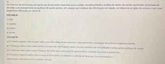 5)
Os sistemas de informação em saúde são ferramentas essenciais para a coleta monitoramento e análise de dados de saúde, auxiliando na tomada de
decisões e no planejamento de politicas de saúde pública. Em relação aos sistemas de informação em saúde, correlacione as siglas da coluna A com suas
respectivas definições na coluna B:
COLUNA A:
1) SIM
2) SINASC
3) SINAN
4) SI-PNI
COLUNA B:
a) O Sistema registra informaçôes sobre nascidos vivos, essencials para o planejamento e avallação de politicas materno -infantis.
b) O Sistema coleta dados sobre óbitos, fornecendo Informaçbes para o monitoramento da mortalidade e embasando politicas de saúde.
c) 0
Sistema coleta dados sobre doenças de notificação compulsória permitindo o controle de surtos e epidemias.
d) O Sistema registra dados relacionados à imunização facilitando o controle de doenças imunopreveniveis:
Identifique a alternativa com a relação correta: