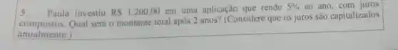 5.Paula investiu RS1.200,00 em uma aplicação que rende 5%  ao ano,com
compostos.Qual será 0 montante total após 2 anos?(Considere que os juros são capitalizados
anualmente.)