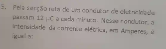 5.
Pela secção reta de um condutor de eletricidade
passam 12mu C a cada minuto - Nesse condutor, a
intensidade da corrente elétrica ,em Amperes, é
igual a: