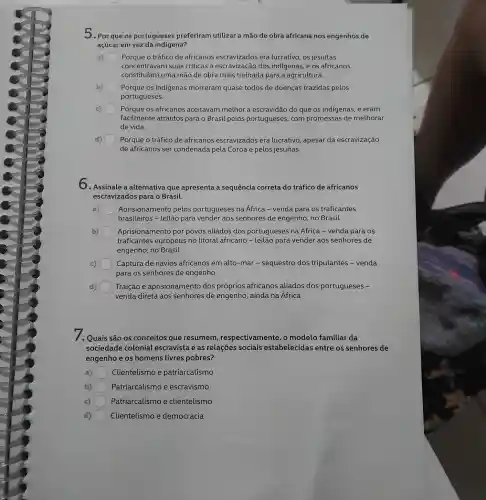 5.Por que os portugueses preferiram utilizar a mão de obra africana nos engenhos de
açúcar em vez da indigena?
a) Porque o tráfico de africanos escravizados era lucrativo, os jesuítas
concentravam suas criticas à escravização dos indigenas, e os africanos
constituíam uma mão de obra mais treinada para a agricultura.
b) Porque os indigenas morreram quase todos de doenças trazidas pelos
portugueses.
c) Porque os africanos aceitavam melhor a escravidão do que os indigenas, e eram
facilmente atraídos para o Brasil pelos portugueses, com promessas de melhorar
de vida.
Porque o tráfico de africanos escravizados era lucrativo, apesar da escravização
de africanos ser condenada pela Coroa e pelos jesuítas.
6. Assinale a alternativa que apresenta a sequência correta do tráfico de africanos
escravizados para o Brasil.
Aprisionamento pelos portugueses na Africa - venda para os traficantes
brasileiros - leilão para vender aos senhores de engenho no Brasil
b) Aprisionamento por povos aliados dos portugueses na África - venda para os
traficantes europeus no litoral africano para vender aos senhores de
engenho, no Brasil
Captura de navios africanos em alto-mar-sequestro dos tripulantes - venda
para os senhores de engenho
d) Traição e aprisionamento dos próprios africanos aliados dos portugueses -
venda direta aos senhores de engenho , ainda na Africa
1. Quais são os conceitos que resumem respectivamente, o modelo familiar da
sociedade colonial escravista e as relações sociais estabelecidas entre os senhores de
engenho e os homens livres pobres?
a) Clientelismo e patriarcalismo
b) Patriarcalismo e escravismo
c) Patriarcalismo e clientelismo
d) Clientelismo e democracia