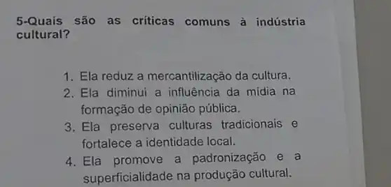 5-Quais são as criticas comuns à indústria
cultural?
1. Ela reduz a mercantilização da cultura.
2. Ela diminui a influência da mídia na
formação de opinião pública.
3. Ela preserva culturas tradicionais e
fortalece a identidade local.
4. Ela promove a padronização e a
superficialidade na produção cultural.