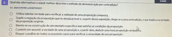 5.
Qual das alternativas a seguir melhor descreveo método de demonstração por contradição?
Ret: 202415557001,202407333257
Utiliza tabelas verdade para verificar a validade de uma proposição composta.
Supōe a negação da proposição que se deseja provar e, a partir dessa suposição, chega-se a uma contradição, o que implica na verdade
da proposição original.
Baseia-se na construção de um exemplo específico que satisfaz as condições da proposição.
Consiste em assumir a verdade de uma proposição e, a partir dela, deduzir uma nova proposição verdaderia
Requer a análise de todos os possiveis casos para verificar a veracidade de uma proposição.