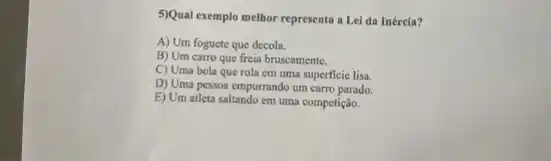 5)Qual exemplo melhor representa a Lei da Inércia?
A) Um foguete que decola.
B) Um carro que freia bruscamente.
C) Uma bola que rola em uma superficic lisa.
D) Uma pessoa empurrando um carro parado.
E) Um atleta saltando em uma competição.