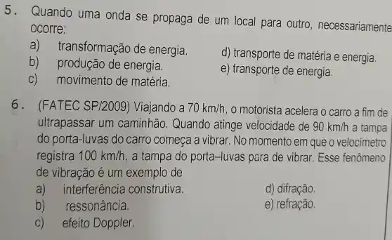 5.
Quando uma onda se propaga de um local para outro , necessariamente
ocorre:
a) tr ansformação de energia.
d) transporte de matéria e energia.
b)produção de energia.
e) transporte de energia.
C) movimento de matéria.
6. (FATEC SP/2009)Viajando a 70km/h , o motorista acelera o carro a fim de
ultrapassar um caminhão Quando atinge velocidade de 90km/h a tampa
do porta-luvas do carro comeca a vibrar.No momento em que o velocimetro
registra 100km/h , a tampa do porta-luvas para de vibrar.Esse fenômeno
de vibração e um exemplo de
a) interferencia construtiva.
d) difração
b) ressonância.
e) refração.
C) efeito Doppler.