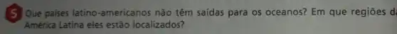 [5]Que paises latino -americanos não têm saídas para os oceanos? Em que regiōes d
América Latina eles estão localizados?