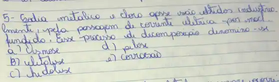 5-Sedia matalico e cloro apse vão dtidos industro. lmente, pela posoquem de corrente elétrica por mad. fundido. Eerse procerso de decomposicáo denomino - us a? Usmose
d) pilose
B) ulitolise
e) corrocaio
c) hidolise