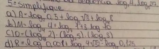 5:-simplifique
a) A=log _(2) 0,5+log _(9) sqrt(3)+log _(8) 8 
b) M=log _(4) 4+log _(7) 13 cdot log 10 
c) 0=(log _(9) 2) cdot(log _(2) 5) cdot(log _(3) 3) 
d) R=log 0,001+log _(2) 4 sqrt(32)-log _(2) 0,125